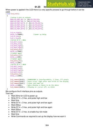 904
61.23 Initialise the LCD
When power is applied t the LCD there is a very specific process to go through before it can be
used.
We configure the 6 interface pins as outputs.
Then we:
 Wait 20ms for LCD to power up
 Write D7-4 = 3 hex, and pulse high and low
 Wait 5ms
 Write D7-4 = 3 hex, and pulse high and low again
 Wait 200us
 Write D7-4 = 3 hex, and pulse high and low again
 Wait 200us
 Write D7-4 = 2 hex, to enable four-bit mode
 Wait 5ms
 Write Commands as required to set up the display how we want it
 