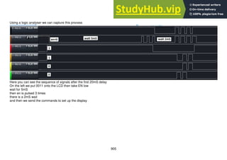 905
Using a logic analyser we can capture this process
Here you can see the sequence of signals after the first 20mS delay
On the left we put 0011 onto the LCD then take EN low
wait for 5mS
then en is pulsed 3 times
there is a 2mS wait
and then we send the commands to set up the display
 