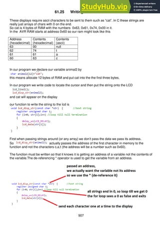 907
61.25 Writing text to the LCD
These displays require ascii characters to be sent to them such as “cat”. In C these strings are
really just arrays of chars with 0 on the end.
So cat is 4 bytes of RAM with the numbers 0x63, 0x61, 0x74, 0x00 in it.
In the AVR RAM starts at address 0x60 so our ram might look like this
Address
(hexadecimal)
Contents
(hexadecimal)
Contents
(ascii)
63 00 null
62 74 t
61 61 a
60 63 c
In our program we declare our variable animal2 by
this means allocate 12 bytes of RAM and put cat into the the first three bytes.
In our program we write code to locate the cursor and then put the string onto the LCD
and cat will appear on the display
our function to write the string to the lcd is
First when passing strings around (or any array) we don’t pass the data we pass its address.
So actually passes the address of the first character in memory to the
function and not the characters c,a,t (the address will be a number such as 0x60).
The function must be written so that it knows it is getting an address of a variable not the contents of
the variable.The de-referencing * operator is used to get the variable from an address.
 