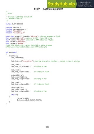 909
61.27 LCD test program1
/*
* LCD.c
*
* Created: 6/10/2012 8:54:41 PM
* Author: B.Collis
*/
#define F_CPU 8000000
#include <avr/io.h>
#include <avr/pgmspace.h>
#include "CharLCD.h"
#include "util/delay.h"
const char animal1[] PROGMEM= "Giraffe"; //forces storage in flash
char animal2[12]="cat"; //stored in RAM - takes 12 bytes
char* animal3="dolphin"; //stored in RAM allocates 7 bytes
char *animal4="kangaroo";
char *animal5="monkey";
//see this website for a great tutorial on using progmem
//http://www.fourwalledcubicle.com/AVRArticles.php
int main(void)
{
lcd_init();
lcd_cursorOn();
lcd_disp_str("caterpillar");//string literal or constant - copied to ram at startup
lcd_line1();
lcd_disp_str_P(animal1); //string in ram
lcd_line2();
lcd_disp_str(animal2); // string in flash
animal2[3]='y';
lcd_cursorXY(10,2);
lcd_disp_str2(animal2); //string in ram
lcd_line3();
lcd_disp_str(animal3); // string in flash
animal3[0]='D';
lcd_cursorXY(10,3);
lcd_disp_str(animal3); //string in ram
while(1)
{
_delay_ms(800);
lcd_command(LCD_CURSOR_RIGHT);
}
}
 