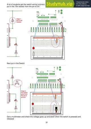 91
A lot of students get the switch wiring incorrect, here it has been broken down into two stages, first
put in the 10k resistor from the pin to 5V.
Next put in the Switch
Get a mulitimeter and check the voltage goes up and down when the switch is pressed and
released
 
