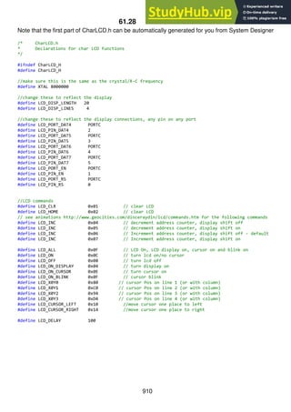 910
61.28 CharLCD.h
Note that the first part of CharLCD.h can be automatically generated for you from System Designer
/* CharLCD.h
* Declarations for char LCD functions
*/
#ifndef CharLCD_H
#define CharLCD_H
//make sure this is the same as the crystal/R-C frequency
#define XTAL 8000000
//change these to reflect the display
#define LCD_DISP_LENGTH 20
#define LCD_DISP_LINES 4
//change these to reflect the display connections, any pin on any port
#define LCD_PORT_DAT4 PORTC
#define LCD_PIN_DAT4 2
#define LCD_PORT_DAT5 PORTC
#define LCD_PIN_DAT5 3
#define LCD_PORT_DAT6 PORTC
#define LCD_PIN_DAT6 4
#define LCD_PORT_DAT7 PORTC
#define LCD_PIN_DAT7 5
#define LCD_PORT_EN PORTC
#define LCD_PIN_EN 1
#define LCD_PORT_RS PORTC
#define LCD_PIN_RS 0
//LCD commands
#define LCD_CLR 0x01 // clear LCD
#define LCD_HOME 0x02 // clear LCD
// see animations http://www.geocities.com/dinceraydin/lcd/commands.htm for the following commands
#define LCD_INC 0x04 // decrement address counter, display shift off
#define LCD_INC 0x05 // decrement address counter, display shift on
#define LCD_INC 0x06 // Increment address counter, display shift off - default
#define LCD_INC 0x07 // Increment address counter, display shift on
#define LCD_ALL 0x0F // LCD On, LCD display on, cursor on and blink on
#define LCD_ON 0x0C // turn lcd on/no cursor
#define LCD_OFF 0x08 // turn lcd off
#define LCD_ON_DISPLAY 0x04 // turn display on
#define LCD_ON_CURSOR 0x0E // turn cursor on
#define LCD_ON_BLINK 0x0F // cursor blink
#define LCD_X0Y0 0x80 // cursor Pos on line 1 (or with column)
#define LCD_X0Y1 0xC0 // cursor Pos on line 2 (or with column)
#define LCD_X0Y2 0x94 // cursor Pos on line 3 (or with column)
#define LCD_X0Y3 0xD4 // cursor Pos on line 4 (or with column)
#define LCD_CURSOR_LEFT 0x10 //move cursor one place to left
#define LCD_CURSOR_RIGHT 0x14 //move cursor one place to right
#define LCD_DELAY 100
 