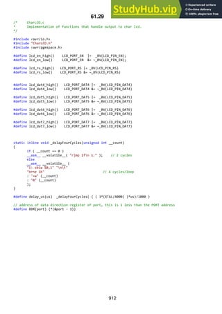 912
61.29 CharLCD.c
/* CharLCD.c
* Implementation of functions that handle output to char lcd.
*/
#include <avr/io.h>
#include "CharLCD.h"
#include <avr/pgmspace.h>
#define lcd_en_high() LCD_PORT_EN |= _BV(LCD_PIN_EN);
#define lcd_en_low() LCD_PORT_EN &= ~_BV(LCD_PIN_EN);
#define lcd_rs_high() LCD_PORT_RS |= _BV(LCD_PIN_RS)
#define lcd_rs_low() LCD_PORT_RS &= ~_BV(LCD_PIN_RS)
#define lcd_dat4_high() LCD_PORT_DAT4 |= _BV(LCD_PIN_DAT4)
#define lcd_dat4_low() LCD_PORT_DAT4 &= ~_BV(LCD_PIN_DAT4)
#define lcd_dat5_high() LCD_PORT_DAT5 |= _BV(LCD_PIN_DAT5)
#define lcd_dat5_low() LCD_PORT_DAT5 &= ~_BV(LCD_PIN_DAT5)
#define lcd_dat6_high() LCD_PORT_DAT6 |= _BV(LCD_PIN_DAT6)
#define lcd_dat6_low() LCD_PORT_DAT6 &= ~_BV(LCD_PIN_DAT6)
#define lcd_dat7_high() LCD_PORT_DAT7 |= _BV(LCD_PIN_DAT7)
#define lcd_dat7_low() LCD_PORT_DAT7 &= ~_BV(LCD_PIN_DAT7)
static inline void _delayFourCycles(unsigned int __count)
{
if ( __count == 0 )
__asm__ __volatile__( "rjmp 1fn 1:" ); // 2 cycles
else
__asm__ __volatile__ (
"1: sbiw %0,1" "nt"
"brne 1b" // 4 cycles/loop
: "=w" (__count)
: "0" (__count)
);
}
#define delay_us(us) _delayFourCycles( ( ( 1*(XTAL/4000) )*us)/1000 )
// address of data direction register of port, this is 1 less than the PORT address
#define DDR(port) (*(&port - 1))
 