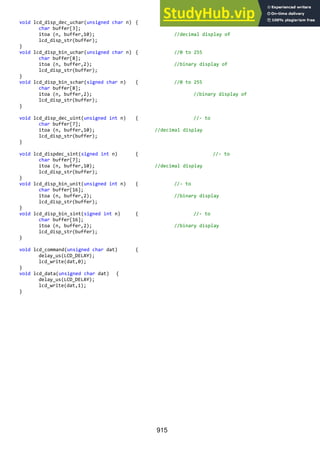 915
void lcd_disp_dec_uchar(unsigned char n) { //0 to 255
char buffer[3];
itoa (n, buffer,10); //decimal display of
lcd_disp_str(buffer);
}
void lcd_disp_bin_uchar(unsigned char n) { //0 to 255
char buffer[8];
itoa (n, buffer,2); //binary display of
lcd_disp_str(buffer);
}
void lcd_disp_bin_schar(signed char n) { //0 to 255
char buffer[8];
itoa (n, buffer,2); //binary display of
lcd_disp_str(buffer);
}
void lcd_disp_dec_uint(unsigned int n) { //- to
char buffer[7];
itoa (n, buffer,10); //decimal display
lcd_disp_str(buffer);
}
void lcd_dispdec_sint(signed int n) { //- to
char buffer[7];
itoa (n, buffer,10); //decimal display
lcd_disp_str(buffer);
}
void lcd_disp_bin_unit(unsigned int n) { //- to
char buffer[16];
itoa (n, buffer,2); //binary display
lcd_disp_str(buffer);
}
void lcd_disp_bin_sint(signed int n) { //- to
char buffer[16];
itoa (n, buffer,2); //binary display
lcd_disp_str(buffer);
}
void lcd_command(unsigned char dat) {
delay_us(LCD_DELAY);
lcd_write(dat,0);
}
void lcd_data(unsigned char dat) {
delay_us(LCD_DELAY);
lcd_write(dat,1);
}
 