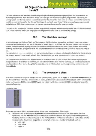 916
62 Object Oriented Programming (OOP) in CPP and
the AVR
The basis for OOP is that we need to effectively manage the development of large programs and those written by
multiple programmers. If we don’t then things can easily get out of control. Say two programmers are writing the
same program and the first wanted a variable to control the area of the front patio of a house and another wanted a
variable to control the size for the flat roof for the porch and both used ‘f_size’! What a mess a large program could
easily become. OOP allows programmers to manage names and structure for programs easily.
CPP (or C++ or C plus plus) is a version of the C programming language we can use to program the AVR and learn about
OOP. There are many other OOP languages including common ones such as Java and C# (C sharp).
62.1 The black box concept
In technology we use the term ‘black box’ to represent the idea that we know about an objects inputs and outputs
(structure) and its behaviour but not all the detail of how it does it. In OOP we use the same concept; we can have a
routine, function or block of program code, we know its inputs and outputs and what it does; but we don’t know
anything about what is going on inside it. We only need to know how to interact with it, what its inputs and outputs
are.
For example int factorial(int n) is a function that takes an integer, calculates the factorial for it and returns
the answer; we don’t know how it actually does the calculation just what it does it and its inputs and outputs.
The same situation exists with our AVR hardware; in an AVR we have I/O pins that we don’t know anything about
except what they do and how to use them; we are not interested in their internal workings just how to configure and
how to use them. They can be thought of as black boxes to us in technology and in programming terms we can call
these objects.
62.2 The concept of a class
In OOP we consider an I/O pin as a class, and one specific pin e.g. portD.5 is an object or an instance of the class of I/O
pin. The word ‘class’ refers to a definition for an object, just like ‘car’ is a class that defines objects with 4 wheels and a
motor and my green 1500cc manual 2009 Toyota Eco 5-door registration numberABC123 is an object or a specific
instance of class car.
OutputPin class
Before we can use an object such as an output pin we have two important things to do:
1. Define the class by defining the properties (attributes and characteristics of the objects that the class
represents) and the methods we use to interact or communicate with the object (these define operations,
functions, abilities or behaviours); we do this in the definition of the class; for instance each output pin of a
microcontroller should have properties of being high or low and a number of methods such as:
a. set it high
b. reset it low,
c. toggle it,
 