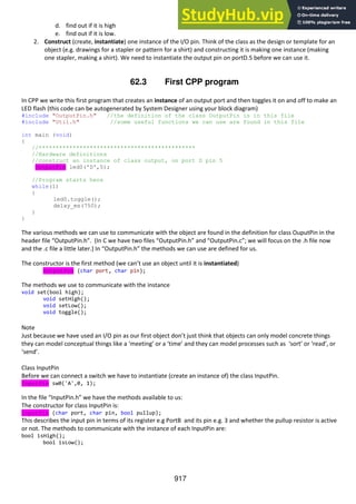 917
d. find out if it is high
e. find out if it is low.
2. Construct (create, instantiate) one instance of the I/O pin. Think of the class as the design or template for an
object (e.g. drawings for a stapler or pattern for a shirt) and constructing it is making one instance (making
one stapler, making a shirt). We need to instantiate the output pin on portD.5 before we can use it.
62.3 First CPP program
In CPP we write this first program that creates an instance of an output port and then toggles it on and off to make an
LED flash (this code can be autogenerated by System Designer using your block diagram)
#include "OutputPin.h" //the definition of the class OutputPin is in this file
#include "Util.h" //some useful functions we can use are found in this file
int main (void)
{
//**********************************************
//Hardware definitions
//construct an instance of class output, on port D pin 5
OutputPin led0('D',5);
//Program starts here
while(1)
{
led0.toggle();
delay_ms(750);
}
}
The various methods we can use to communicate with the object are found in the definition for class OuputPin in the
header file “OutputPin.h”. (In C we have two files “OutputPin.h” and “OutputPin.c”; we will focus on the .h file now
and the .c file a little later.) In “OutputPin.h” the methods we can use are defined for us.
The constructor is the first method (we can’t use an object until it is instantiated)
OutputPin (char port, char pin);
The methods we use to communicate with the instance
void set(bool high);
void setHigh();
void setLow();
void toggle();
Note
Just because we have used an I/O pin as our first object don’t just think that objects can only model concrete things
they can model conceptual things like a ‘meeting’ or a ‘time’ and they can model processes such as ‘sort’ or ‘read’, or
‘send’.
Class InputPin
Before we can connect a switch we have to instantiate (create an instance of) the class InputPin.
InputPin sw0('A',0, 1);
In the file “InputPin.h” we have the methods available to us:
The constructor for class InputPin is:
InputPin (char port, char pin, bool pullup);
This describes the input pin in terms of its register e.g PortB and its pin e.g. 3 and whether the pullup resistor is active
or not. The methods to communicate with the instance of each InputPin are:
bool isHigh();
bool isLow();
 