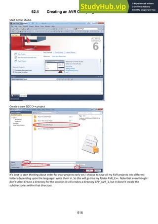 918
62.4 Creating an AVR CPP program in Atmel Studio 6
Start Atmel Studio
Create a new GCC C++ project
It’s best to start thinking about order for your projects early on; I choose to save all my AVR projects into different
folders depending upon the language I write them in. So this will go into my folder AVR_C++. Note that even though I
don’t select Create a directory for the solution it still creates a directory CPP_AVR_1, but it doesn’t create the
subdirectories within that directory.
 