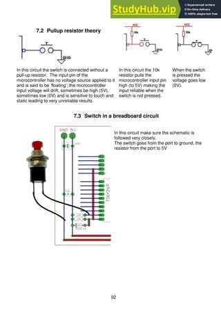 92
7.3 Switch in a breadboard circuit
In this circuit make sure the schematic is
followed very closely.
The switch goes from the port to ground, the
resistor from the port to 5V
7.2 Pullup resistor theory
In this circuit the switch is connected without a
pull-up resistor. The input pin of the
microcontroller has no voltage source applied to it
and is said to be ‘floating’; the microcontroller
input voltage will drift, sometimes be high (5V),
sometimes low (0V) and is sensitive to touch and
static leading to very unreliable results.
In this circuit the 10k
resistor pulls the
microcontroller input pin
high (to 5V) making the
input reliable when the
switch is not pressed.
When the switch
is pressed the
voltage goes low
(0V).
 