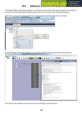 920
62.5 Adding our class files to the project
In the folder CPPFiles under System Designer you will find a number of files, these must be added to your solution. If
you don’t see a tab labelled Solution Explorer go onto the menu and choose View then Solution Explorer.
Right click on your project and choose ADD then and Existing Item and select all the files in the folder.
In System Designer create a block diagram for your project and then automatically create the CPP code for it.
Then copy all of this program or the parts of it you want through to your CPP project.
 