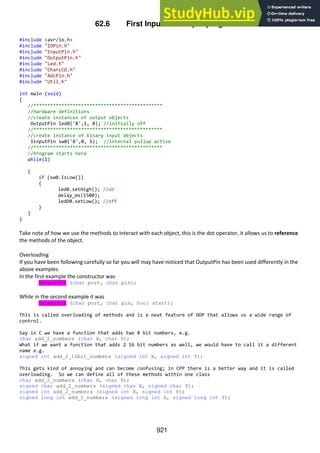921
62.6 First Input and output program
#include <avr/io.h>
#include "IOPin.h"
#include "InputPin.h"
#include "OutputPin.h"
#include "Led.h"
#include "CharLCD.h"
#include "AdcPin.h"
#include "Util.h"
int main (void)
{
//**********************************************
//Hardware definitions
//create instances of output objects
OutputPin led0('B',1, 0); //initially off
//**********************************************
//create instance of binary input objects
IinputPin sw0('B',0, 1); //internal pullup active
//**********************************************
//Program starts here
while(1)
{
if (sw0.IsLow())
{
led0.setHigh(); //on
delay_ms(1500);
ledD0.setLow(); //off
}
}
}
Take note of how we use the methods to interact with each object, this is the dot operator, it allows us to reference
the methods of the object.
Overloading
If you have been following carefully so far you will may have noticed that OutputPin has been used differently in the
above examples
In the first example the constructor was
OutputPin (char port, char pin);
While in the second example it was
OutputPin (char port, char pin, bool start);
This is called overloading of methods and is a neat feature of OOP that allows us a wide range of
control.
Say in C we have a function that adds two 8 bit numbers, e.g.
char add_2_numbers (char X, char Y);
What if we want a function that adds 2 16 bit numbers as well, we would have to call it a different
name e.g.
signed int add_2_16bit_numbers (signed int X, signed int Y);
This gets kind of annoying and can become confusing; in CPP there is a better way and it is called
overloading. So we can define all of these methods within one class
char add_2_numbers (char X, char Y);
signed char add_2_numbers (signed char X, signed char Y);
signed int add_2_numbers (signed int X, signed int Y);
signed long int add_2_numbers (signed long int X, signed long int Y);
 