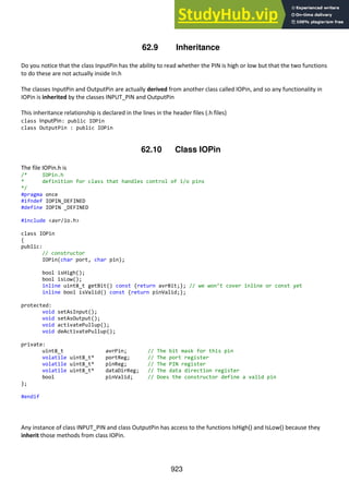 923
62.9 Inheritance
Do you notice that the class InputPin has the ability to read whether the PIN is high or low but that the two functions
to do these are not actually inside In.h
The classes InputPin and OutputPin are actually derived from another class called IOPin, and so any functionality in
IOPin is inherited by the classes INPUT_PIN and OutputPin
This inheritance relationship is declared in the lines in the header files (.h files)
class InputPin: public IOPin
class OutputPin : public IOPin
62.10 Class IOPin
The file IOPin.h is
/* IOPin.h
* definition for class that handles control of i/o pins
*/
#pragma once
#ifndef IOPIN_DEFINED
#define IOPIN _DEFINED
#include <avr/io.h>
class IOPin
{
public:
// constructor
IOPin(char port, char pin);
bool isHigh();
bool isLow();
inline uint8_t getBit() const {return avrBit;}; // we won’t cover inline or const yet
inline bool isValid() const {return pinValid;};
protected:
void setAsInput();
void setAsOutput();
void activatePullup();
void deActivatePullup();
private:
uint8_t avrPin; // The bit mask for this pin
volatile uint8_t* portReg; // The port register
volatile uint8_t* pinReg; // The PIN register
volatile uint8_t* dataDirReg; // The data direction register
bool pinValid; // Does the constructor define a valid pin
};
#endif
Any instance of class INPUT_PIN and class OutputPin has access to the functions IsHigh() and IsLow() because they
inherit those methods from class IOPin.
 