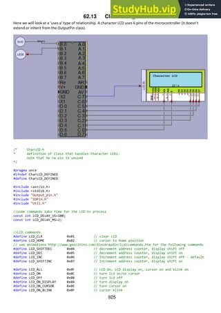 925
62.13 Class Char_LCD
Here we will look at a ‘uses a’ type of relationship. A character LCD uses 6 pins of the microcontroller (it doesn’t
extend or inherit from the OutputPin class).
/* CharLCD.h
* definition of class that handles Character LCDs.
note that he rw pin is unused
*/
#pragma once
#ifndef CharLCD_DEFINED
#define CharLCD_DEFINED
#include <avr/io.h>
#include <stdlib.h>
#include "Output_pin.h"
#include "IOPin.h"
#include "Util.h"
//some commands take time for the LCD to process
const int LCD_DELAY_US=100;
const int LCD_DELAY_MS=2;
//LCD commands
#define LCD_CLR 0x01 // clear LCD
#define LCD_HOME 0x02 // cursor to home position
// see animations http://www.geocities.com/dinceraydin/lcd/commands.htm for the following commands
#define LCD_SHIFTDEC 0x04 // decrement address counter, display shift off
#define LCD_DEC 0x05 // decrement address counter, display shift on
#define LCD_INC 0x06 // Increment address counter, display shift off - default
#define LCD_SHIFTINC 0x07 // Increment address counter, display shift on
#define LCD_ALL 0x0F // LCD On, LCD display on, cursor on and blink on
#define LCD_ON 0x0C // turn lcd on/no cursor
#define LCD_OFF 0x08 // turn lcd off
#define LCD_ON_DISPLAY 0x04 // turn display on
#define LCD_ON_CURSOR 0x0E // turn cursor on
#define LCD_ON_BLINK 0x0F // cursor blink
 