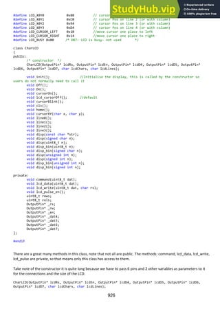 926
#define LCD_X0Y0 0x80 // cursor Pos on line 1 (or with column)
#define LCD_X0Y1 0xC0 // cursor Pos on line 2 (or with column)
#define LCD_X0Y2 0x94 // cursor Pos on line 3 (or with column)
#define LCD_X0Y3 0xD4 // cursor Pos on line 4 (or with column)
#define LCD_CURSOR_LEFT 0x10 //move cursor one place to left
#define LCD_CURSOR_RIGHT 0x14 //move cursor one place to right
#define LCD_BUSY 0x80 /* DB7: LCD is busy- not used */
class CharLCD
{
public:
/* constructor */
CharLCD(OutputPin* lcdRs, OutputPin* lcdEn, OutputPin* lcdD4, OutputPin* lcdD5, OutputPin*
lcdD6, OutputPin* lcdD7, char lcdChars, char lcdLines);
void init(); //Initialise the display, this is called by the constructor so
users do not normally need to call it
void Off();
void On();
void cursorOn();
void lcd_cursorOff(); //default
void cursorBlink();
void cls();
void home();
void cursorXY(char x, char y);
void line0();
void line1();
void line2();
void line3();
void disp(const char *str);
void disp(signed char n);
void disp(uint8_t n);
void disp_bin(uint8_t n);
void disp_bin(signed char n);
void disp(unsigned int n);
void disp(signed int n);
void disp_bin(unsigned int n);
void disp_bin(signed int n);
private:
void command(uint8_t dat);
void lcd_data(uint8_t dat);
void lcd_write(uint8_t dat, char rs);
void lcd_pulse_en();
uint8_t rows;
uint8_t cols;
OutputPin* _rs;
OutputPin* _rw;
OutputPin* _en;
OutputPin* _dat4;
OutputPin* _dat5;
OutputPin* _dat6;
OutputPin* _dat7;
};
#endif
There are a great many methods in this class, note that not all are public. The methods: command, lcd_data, lcd_write,
lcd_pulse are private, so that means only this class has access to them.
Take note of the constructor it is quite long because we have to pass 6 pins and 2 other variables as parameters to it
for the connections and the size of the LCD.
CharLCD(OutputPin* lcdRs, OutputPin* lcdEn, OutputPin* lcdD4, OutputPin* lcdD5, OutputPin* lcdD6,
OutputPin* lcdD7, char lcdChars, char lcdLines);
 