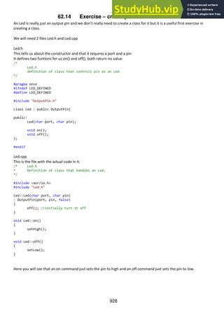 928
62.14 Exercise – create your own Led class.
An Led is really just an output pin and we don’t really need to create a class for it but it is a useful first exercise in
creating a class.
We will need 2 files Led.h and Led.cpp
Led.h
This tells us about the constructor and that it requires a port and a pin
It defines two funtions for us on() and off(), both return no value.
/*
Led.h
definition of class that controls pin as an Led
*/
#pragma once
#ifndef LED_DEFINED
#define LED_DEFINED
#include "OutputPin.h"
class Led : public OutputPin{
public:
Led(char port, char pin);
void on();
void off();
};
#endif
Led.cpp
This is the file with the actual code in it.
/* Led.h
* Definition of class that handles an Led.
*/
#include <avr/io.h>
#include "Led.h"
Led::Led(char port, char pin)
: OutputPin(port, pin, false)
{
off(); //initially turn it off
}
void Led::on()
{
setHigh();
}
void Led::off()
{
setLow();
}
Here you will see that an on command just sets the pin to high and an off command just sets the pin to low.
 