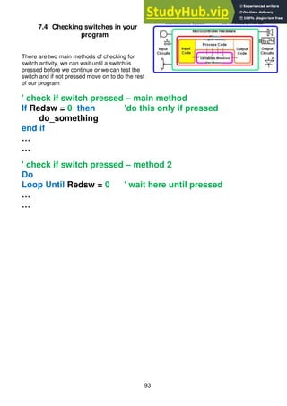 93
7.4 Checking switches in your
program
There are two main methods of checking for
switch activity, we can wait until a switch is
pressed before we continue or we can test the
switch and if not pressed move on to do the rest
of our program
' check if switch pressed – main method
If Redsw = 0 then 'do this only if pressed
do_something
end if
…
…
' check if switch pressed – method 2
Do
Loop Until Redsw = 0 ' wait here until pressed
…
…
 