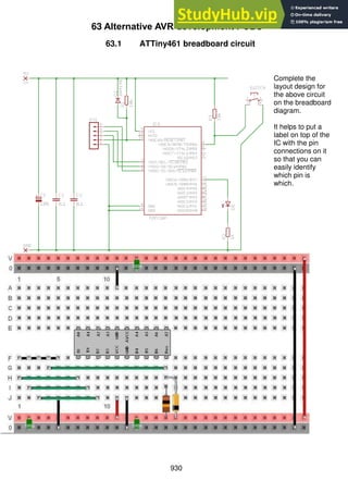 930
63 Alternative AVR development PCBS
63.1 ATTiny461 breadboard circuit
Complete the
layout design for
the above circuit
on the breadboard
diagram.
It helps to put a
label on top of the
IC with the pin
connections on it
so that you can
easily identify
which pin is
which.
 