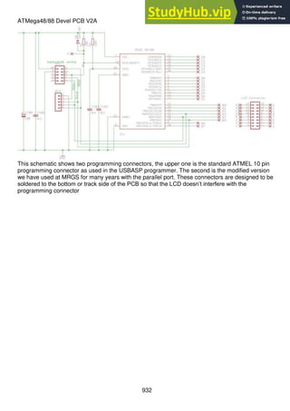 932
ATMega48/88 Devel PCB V2A
This schematic shows two programming connectors, the upper one is the standard ATMEL 10 pin
programming connector as used in the USBASP programmer. The second is the modified version
we have used at MRGS for many years with the parallel port. These connectors are designed to be
soldered to the bottom or track side of the PCB so that the LCD doesn’t interfere with the
programming connector
 