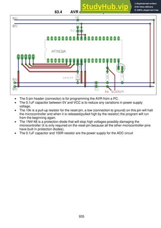 935
63.4 AVR circuit description
 The 5 pin header (connector) is for programming the AVR from a PC.
 The 0.1uF capacitor between 0V and VCC is to reduce any variations in power supply
voltage.
 The 10k is a pull-up resistor for the reset pin, a low (connection to ground) on this pin will halt
the microcontroller and when it is released(pulled high by the resistor) the program will run
from the beginning again.
 The 1N4148 is a protection diode that will stop high voltages possibly damaging the
microcontroller (it is only required on the reset pin because all the other microcontroller pins
have built in protection diodes).
 The 0.1uF capacitor and 100R resistor are the power supply for the ADC circuit
 