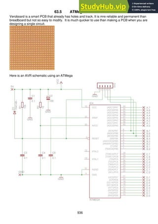 936
63.5 ATMega on Veroboard
Veroboard is a smart PCB that already has holes and track. It is mre reliable and permanent than
breadboard but not so easy to modify. It is much quicker to use than making a PCB when you are
designing a single circuit.
Here is an AVR schematic using an ATMega
 