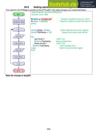 939
63.8 Getting started code for the ATMega16
The code for the ATMega is similar to the ATTiny461; the code changes are underlined below
'Flash1led.bas for the ATMEGA16I
'B.Collis June 1009
$regfile = "m16def.dat" ' bascom needs to know our micro
$crystal = 1000000 ' bascom needs to know how fast it is
going
Config Portd = Output 'make these 8 micro pins outputs
Const Flashdelay = 100 ' preset how long a wait will be
Do
Set PortD.7 ‘ LED 7 on
Waitms Flashdelay ‘wait a preset time
Reset PortD.7 ‘LED 7 off
Waitms Flashdelay 'wait a preset time
Loop 'return to do and start again
End
Note the change to $regfile
 