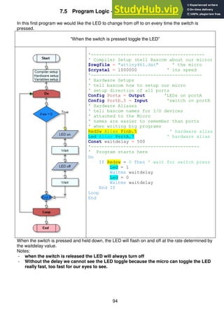 94
7.5 Program Logic – the ‘If-Then’ Switch Test
In this first program we would like the LED to change from off to on every time the switch is
pressed.
“When the switch is pressed toggle the LED”
'------------------------------------------
' Compiler Setup (tell Bascom about our micro)
$regfile = "attiny461.dat" ' the micro
$crystal = 1000000 ' its speed
'-----------------------------------------
' Hardware Setups
' tell bascom how to setup our micro
' setup direction of all ports
Config Porta = Output 'LEDs on portA
Config Portb.5 = Input 'switch on portB
' Hardware Aliases
' tell bascom names for I/O devices
' attached to the Micro
' names are easier to remember than ports
' when writing big programs
RedSw Alias Pinb.5 ' hardware alias
Led Alias PortA.7 ' hardware alias
Const waitdelay = 500
'----------------------------------------
' Program starts here
Do
If Redsw = 0 Then ' wait for switch press
Led = 1
Waitms waitdelay
Led = 0
Waitms waitdelay
End If
Loop
End
When the switch is pressed and held down, the LED will flash on and off at the rate determined by
the waitdelay value.
Notes:
- when the switch is released the LED will always turn off
- Without the delay we cannot see the LED toggle because the micro can toggle the LED
really fast, too fast for our eyes to see.
 