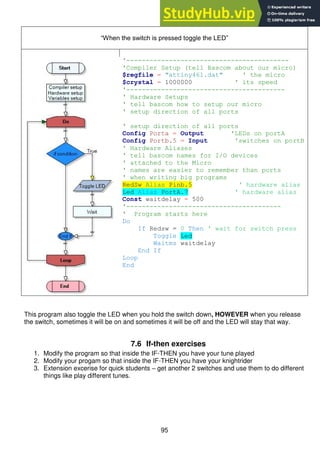 95
“When the switch is pressed toggle the LED”
'------------------------------------------
'Compiler Setup (tell Bascom about our micro)
$regfile = "attiny461.dat" ' the micro
$crystal = 1000000 ' its speed
'-----------------------------------------
' Hardware Setups
' tell bascom how to setup our micro
' setup direction of all ports
' setup direction of all ports
Config Porta = Output 'LEDs on portA
Config Portb.5 = Input 'switches on portB
' Hardware Aliases
' tell bascom names for I/O devices
' attached to the Micro
' names are easier to remember than ports
' when writing big programs
RedSw Alias Pinb.5 ' hardware alias
Led Alias PortA.7 ' hardware alias
Const waitdelay = 500
'----------------------------------------
' Program starts here
Do
If Redsw = 0 Then ' wait for switch press
Toggle Led
Waitms waitdelay
End If
Loop
End
This program also toggle the LED when you hold the switch down, HOWEVER when you release
the switch, sometimes it will be on and sometimes it will be off and the LED will stay that way.
7.6 If-then exercises
1. Modify the program so that inside the IF-THEN you have your tune played
2. Modify your progam so that inside the IF-THEN you have your knightrider
3. Extension excerise for quick students – get another 2 switches and use them to do different
things like play different tunes.
 