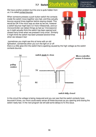 96
7.7 Switch contact bounce
We have another problem but this one is quite hidden from
us; it is called contact bounce.
When someone presses a push button switch the contacts
inside the switch move together very fast, and they actually
bounce several times together before staying closed. This
would be OK if the micro was as slow as we are, however
a switch bounce might last 2 or more millseconds, and our
microcontroller can detect things as fast as 1microsecond
so it might actually think the switch has been opened and
closed many times when we pressed it only once! Similarly
it might think the switch has been pressed several times
when we release it too!
(sometimes you might see this at home with an old
lightswitch, sometimes when you turn the light on or off
there is a little glow tihin the switch that is sparking caused by the high voltage as the switch
contacts bounce.
In this circuit the voltage is being measured and you can see that the switch contacts have
bounced 4 times, our micro could easily sense all these bounces as you opening and closing the
switch really fast. In the next program we will add some delays to fix this issue.
 