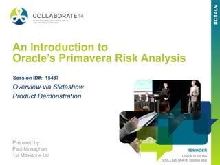 REMINDER
Check in on the
COLLABORATE mobile app
An Introduction to
Oracle’s Primavera Risk Analysis
Prepared by:
Paul Monaghan
1st Milestone Ltd
Overview via Slideshow
Product Demonstration
Session ID#: 15487
 