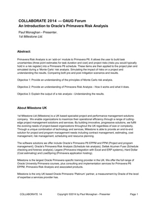 COLLABORATE 14 Copyright ©2014 by Paul Monaghan - Presenter
Presenter
Page 1
COLLABORATE 2014 — OAUG Forum
An Introduction to Oracle’s Primavera Risk Analysis
Paul Monaghan - Presenter.
1st Milestone Ltd.
Abstract:
Primavera Risk Analysis is an ‘add-on’ module to Primavera P6. It allows the user to build task
uncertainties (three point estimates for task duration and cost) and project risks (risks you would typically
hold in a risk register) into a Primavera P6 schedule. These items are then applied to the project plan and
simulated during a ‘Monte Carlo’ risk analysis. Simulating the impact of risks on a project and
understanding the results. Comparing both pre and post mitigation scenarios and results.
Objective 1: Provide an understanding of the principles of Monte Carlo risk analysis.
Objective 2: Provide an understanding of Primavera Risk Analysis - How it works and what it does.
Objective 3: Explain the output of a risk analysis - Understanding the results.
About Milestone UK
1st Milestone Ltd (Milestone) is a UK based specialist project and performance management solutions
company. We enable organizations to maximize their operational efficiency through a range of cutting-
edge project management solutions and services. By building innovative, progressive solutions, we fulfill
the evolving needs of project-based organizations throughout the UK regardless of size or complexity.
Through a unique combination of technology and services, Milestone is able to provide an end-to-end
solution for project and program management needs including contract management, estimating, cost
management, risk management, scheduling and resource planning.
The software solutions we offer include Oracle’s Primavera P6 EPPM and PPM (Project and program
management), Oracle’s Primavera Risk Analysis (Schedule risk analysis), Deltek Acumen Fuse (Schedule
checking and forensic analysis), Legare (Primavera integration with Excel and ERP systems), Hard Dollar
(Cost estimating) and LoadSpring (Primavera application hosting).
Milestone is the largest Oracle Primavera specific training provider in the UK. We offer the full range of
Oracle University Primavera courses, plus consulting and implementation services for Primavera P6
EPPM, Primavera Risk Analysis and associated products.
Milestone is the only UK based Oracle Primavera ‘Platinum’ partner, a measurement by Oracle of the level
of expertise a services provider has.
 