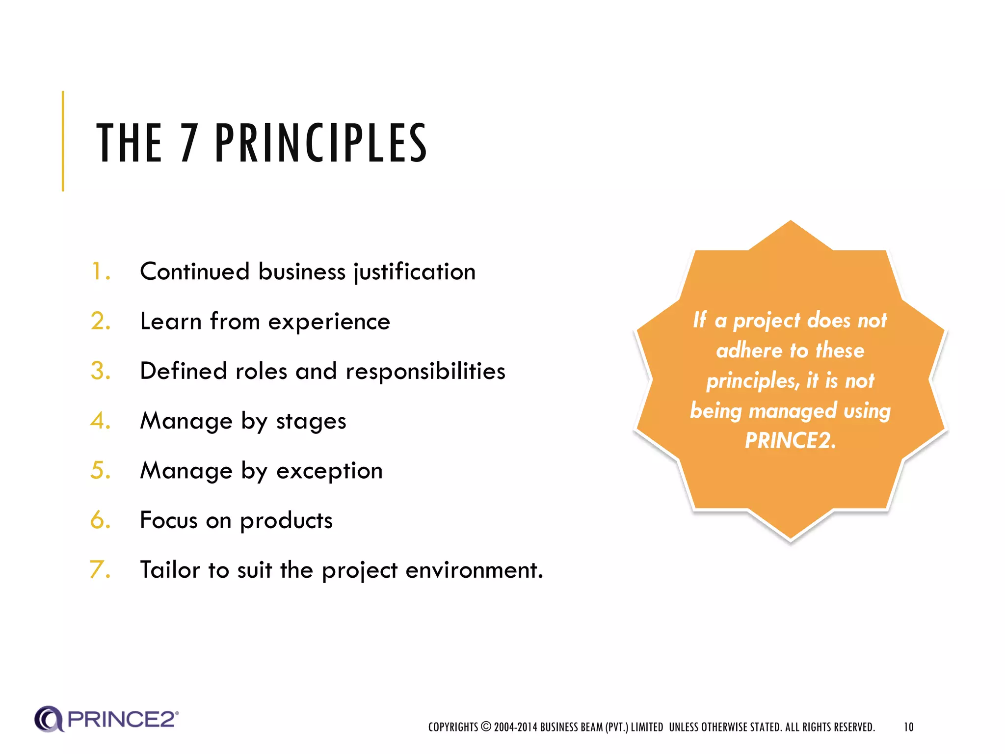 THE 7 PRINCIPLES
1. Continued business justification
2. Learn from experience
3. Defined roles and responsibilities
4. Manage by stages
5. Manage by exception
6. Focus on products
7. Tailor to suit the project environment.
COPYRIGHTS © 2004-2014 BUSINESS BEAM (PVT.) LIMITED UNLESS OTHERWISE STATED. ALL RIGHTS RESERVED. 10
If a project does not
adhere to these
principles, it is not
being managed using
PRINCE2.
 