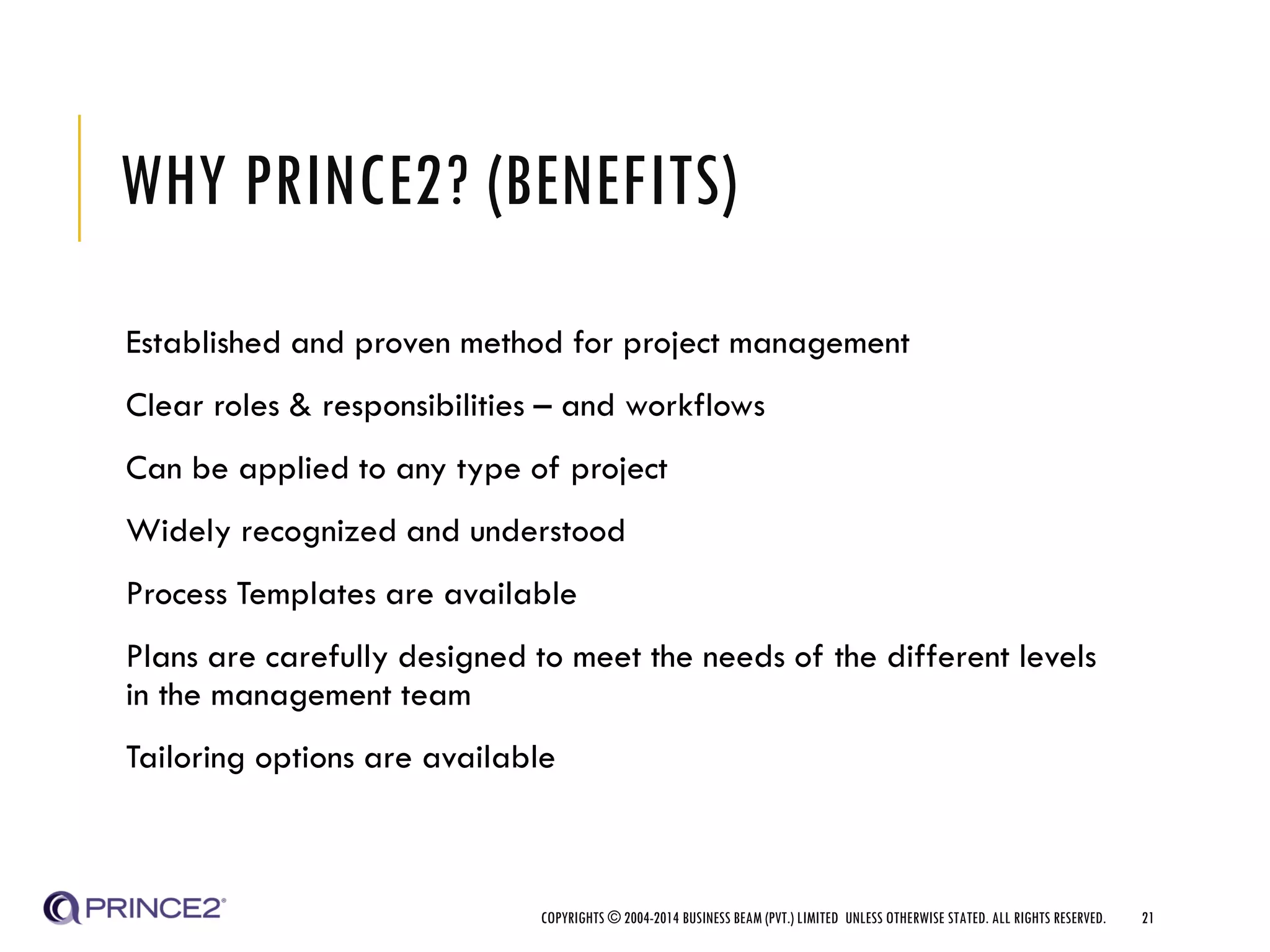 WHY PRINCE2? (BENEFITS)
Established and proven method for project management
Clear roles & responsibilities – and workflows
Can be applied to any type of project
Widely recognized and understood
Process Templates are available
Plans are carefully designed to meet the needs of the different levels
in the management team
Tailoring options are available
COPYRIGHTS © 2004-2014 BUSINESS BEAM (PVT.) LIMITED UNLESS OTHERWISE STATED. ALL RIGHTS RESERVED. 21
 