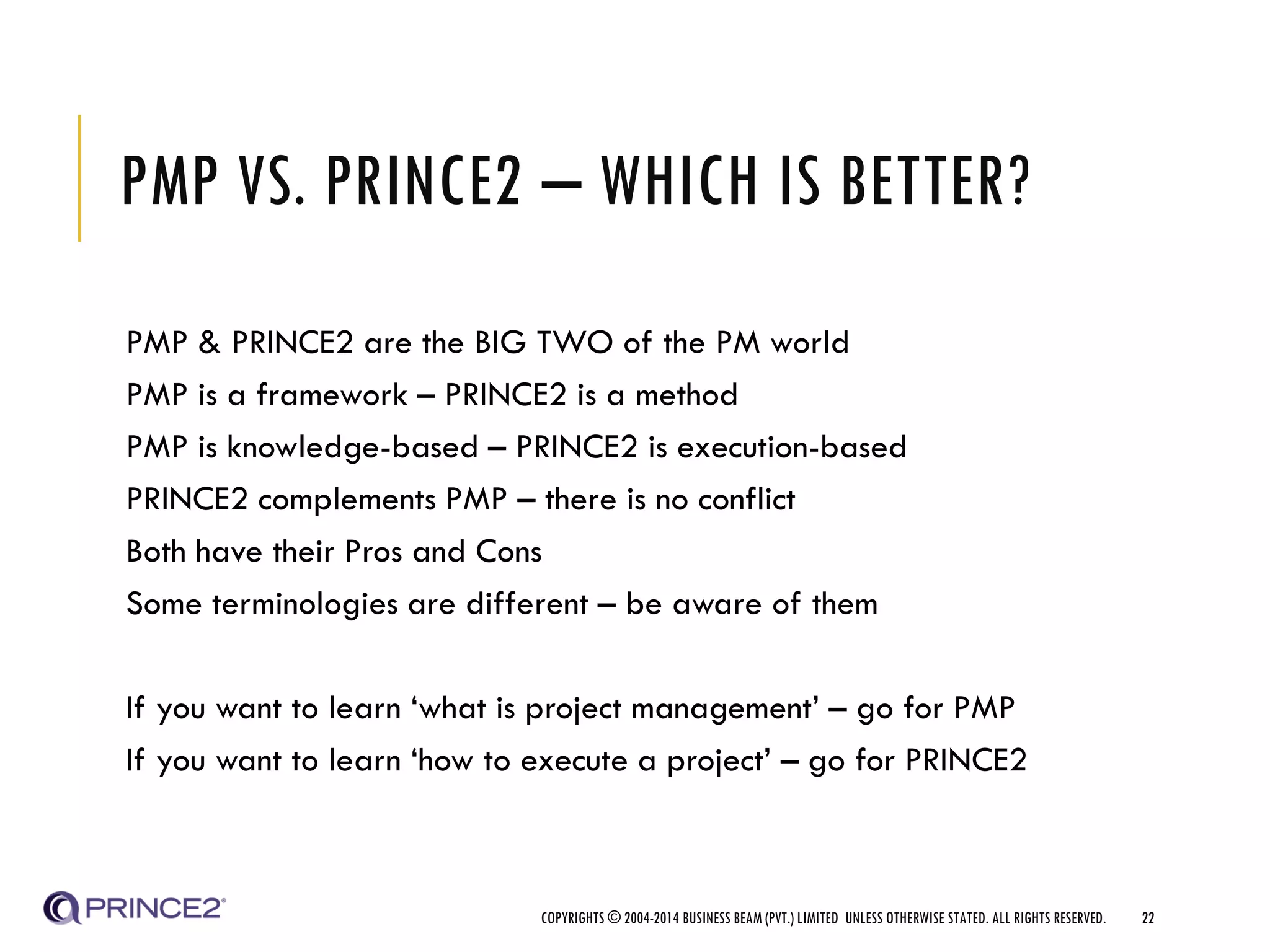 PMP VS. PRINCE2 – WHICH IS BETTER?
PMP & PRINCE2 are the BIG TWO of the PM world
PMP is a framework – PRINCE2 is a method
PMP is knowledge-based – PRINCE2 is execution-based
PRINCE2 complements PMP – there is no conflict
Both have their Pros and Cons
Some terminologies are different – be aware of them
If you want to learn ‘what is project management’ – go for PMP
If you want to learn ‘how to execute a project’ – go for PRINCE2
COPYRIGHTS © 2004-2014 BUSINESS BEAM (PVT.) LIMITED UNLESS OTHERWISE STATED. ALL RIGHTS RESERVED. 22
 