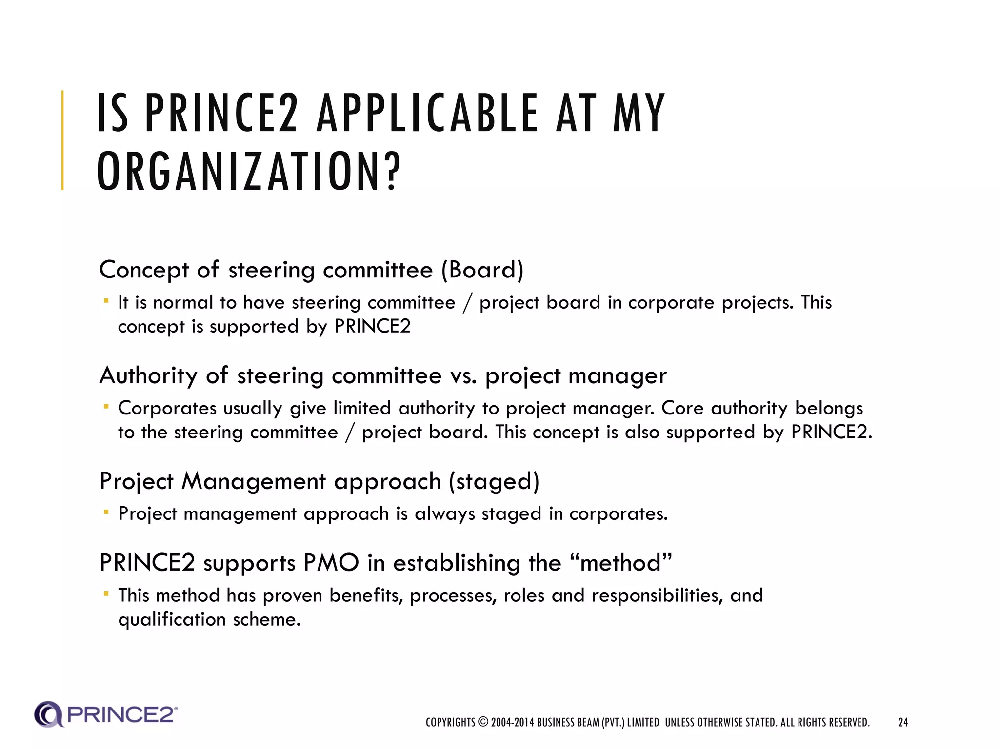 IS PRINCE2 APPLICABLE AT MY
ORGANIZATION?
Concept of steering committee (Board)
 It is normal to have steering committee / project board in corporate projects. This
concept is supported by PRINCE2
Authority of steering committee vs. project manager
 Corporates usually give limited authority to project manager. Core authority belongs
to the steering committee / project board. This concept is also supported by PRINCE2.
Project Management approach (staged)
 Project management approach is always staged in corporates.
PRINCE2 supports PMO in establishing the “method”
 This method has proven benefits, processes, roles and responsibilities, and
qualification scheme.
COPYRIGHTS © 2004-2014 BUSINESS BEAM (PVT.) LIMITED UNLESS OTHERWISE STATED. ALL RIGHTS RESERVED. 24
 