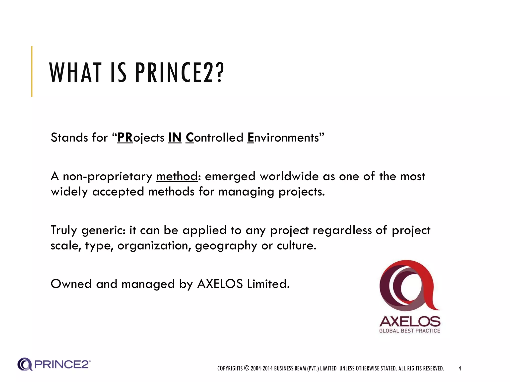 WHAT IS PRINCE2?
Stands for “PRojects IN Controlled Environments”
A non-proprietary method: emerged worldwide as one of the most
widely accepted methods for managing projects.
Truly generic: it can be applied to any project regardless of project
scale, type, organization, geography or culture.
Owned and managed by AXELOS Limited.
COPYRIGHTS © 2004-2014 BUSINESS BEAM (PVT.) LIMITED UNLESS OTHERWISE STATED. ALL RIGHTS RESERVED. 4
 