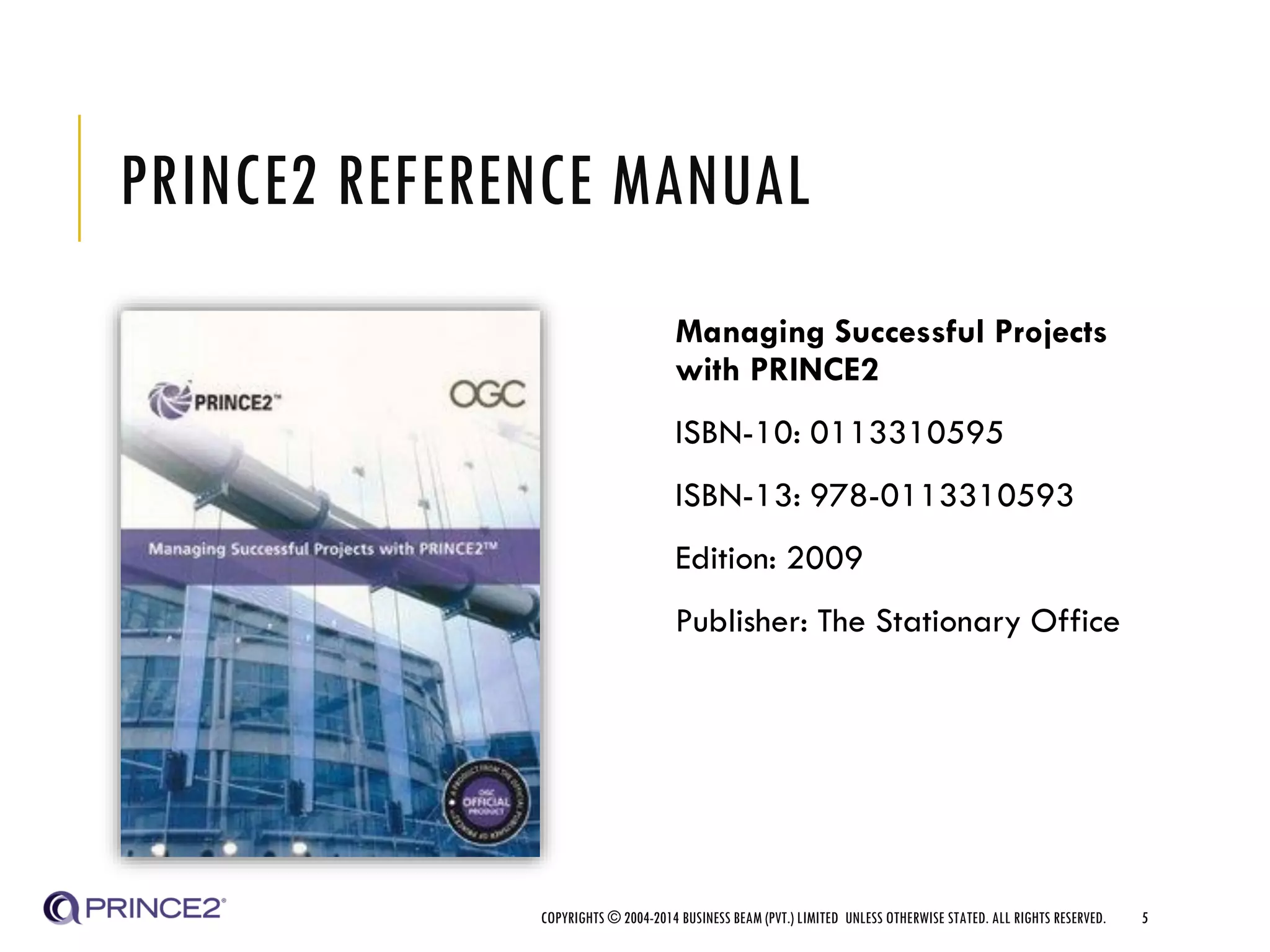 PRINCE2 REFERENCE MANUAL
Managing Successful Projects
with PRINCE2
ISBN-10: 0113310595
ISBN-13: 978-0113310593
Edition: 2009
Publisher: The Stationary Office
COPYRIGHTS © 2004-2014 BUSINESS BEAM (PVT.) LIMITED UNLESS OTHERWISE STATED. ALL RIGHTS RESERVED. 5
 