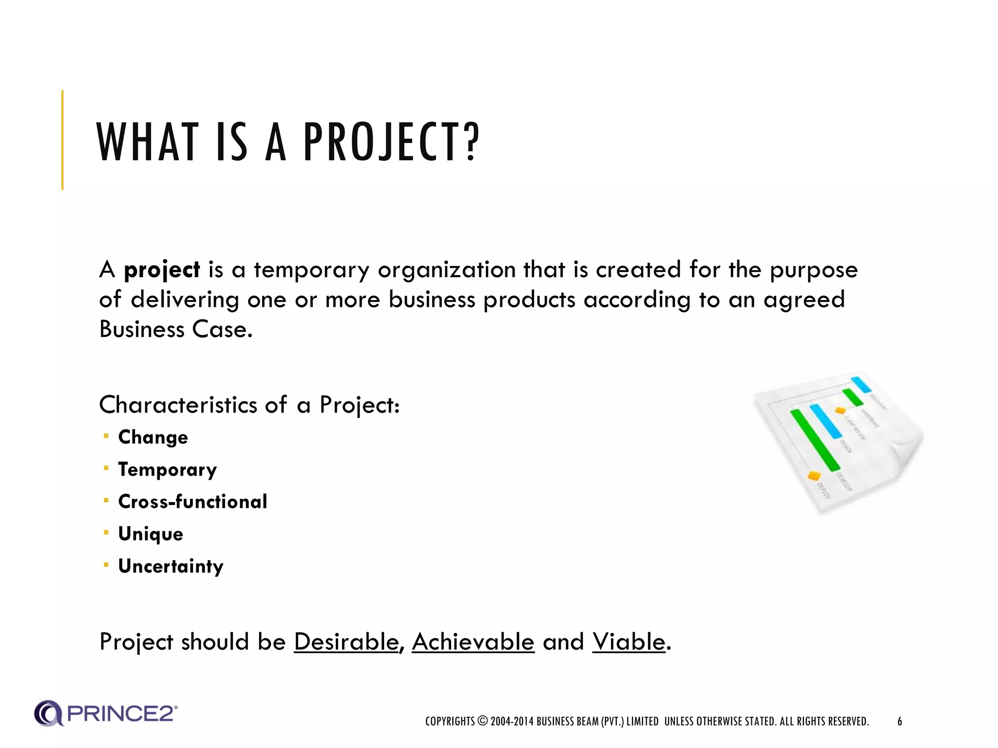 WHAT IS A PROJECT?
A project is a temporary organization that is created for the purpose
of delivering one or more business products according to an agreed
Business Case.
Characteristics of a Project:
 Change
 Temporary
 Cross-functional
 Unique
 Uncertainty
Project should be Desirable, Achievable and Viable.
COPYRIGHTS © 2004-2014 BUSINESS BEAM (PVT.) LIMITED UNLESS OTHERWISE STATED. ALL RIGHTS RESERVED. 6
 