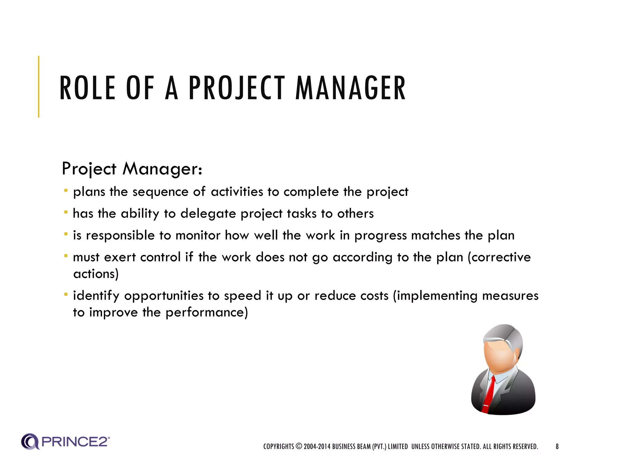 ROLE OF A PROJECT MANAGER
Project Manager:
 plans the sequence of activities to complete the project
 has the ability to delegate project tasks to others
 is responsible to monitor how well the work in progress matches the plan
 must exert control if the work does not go according to the plan (corrective
actions)
 identify opportunities to speed it up or reduce costs (implementing measures
to improve the performance)
COPYRIGHTS © 2004-2014 BUSINESS BEAM (PVT.) LIMITED UNLESS OTHERWISE STATED. ALL RIGHTS RESERVED. 8
 