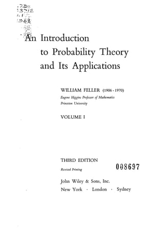 to Probability Theory
and Its Applications
WILLIAM FELLER (1906 -1970)
Eugene Higgins Professor of Mathematics
Princeton University
VOLUME I
THIRD EDITION
Revised Printing 008697
John Wiley & Sons, Inc.
New York . London . Sydney
to Probability Theory
and Its Applications
WILLIAM FELLER (1906 -1970)
Eugene Higgins Professor of Mathematics
Princeton University
VOLUME I
THIRD EDITION
Revised Printing 008697
John Wiley & Sons, Inc.
New York . London . Sydney
 