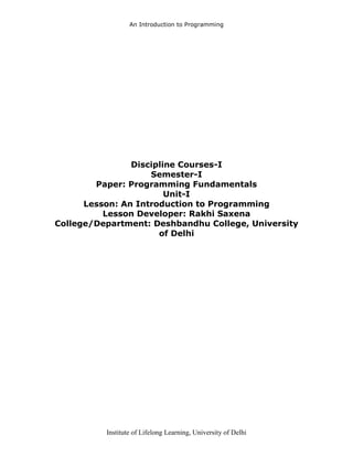 An Introduction to Programming
Institute of Lifelong Learning, University of Delhi
Discipline Courses-I
Semester-I
Paper: Programming Fundamentals
Unit-I
Lesson: An Introduction to Programming
Lesson Developer: Rakhi Saxena
College/Department: Deshbandhu College, University
of Delhi
 