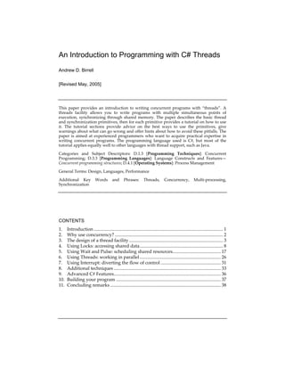  
An Introduction to Programming with C# Threads
Andrew D. Birrell
[Revised May, 2005]
 
This paper provides an introduction to writing concurrent programs with “threads”. A 
threads  facility  allows  you  to  write  programs  with  multiple  simultaneous  points  of 
execution, synchronizing through shared memory. The paper describes the basic thread 
and synchronization primitives, then for each primitive provides a tutorial on how to use 
it.  The  tutorial  sections  provide  advice  on  the  best  ways  to  use  the  primitives,  give 
warnings about what can go wrong and offer hints about how to avoid these pitfalls. The 
paper is aimed at experienced programmers who want to acquire practical expertise in 
writing  concurrent  programs.  The  programming  language  used  is  C#,  but  most  of  the 
tutorial applies equally well to other languages with thread support, such as Java. 
Categories  and  Subject  Descriptors:  D.1.3  [Programming  Techniques]:  Concurrent 
Programming;  D.3.3  [Programming  Languages]:  Language  Constructs  and  Features—
Concurrent programming structures; D.4.1 [Operating Systems]: Process Management 
General Terms: Design, Languages, Performance 
Additional  Key  Words  and  Phrases:  Threads,  Concurrency,  Multi‐processing, 
Synchronization 
 
CONTENTS
1. Introduction .............................................................................................................. 1
2. Why use concurrency? ............................................................................................ 2
3. The design of a thread facility ................................................................................ 3
4. Using Locks: accessing shared data....................................................................... 8
5. Using Wait and Pulse: scheduling shared resources......................................... 17
6. Using Threads: working in parallel..................................................................... 26
7. Using Interrupt: diverting the flow of control ................................................... 31
8. Additional techniques ........................................................................................... 33
9. Advanced C# Features........................................................................................... 36
10. Building your program ......................................................................................... 37
11. Concluding remarks .............................................................................................. 38
 