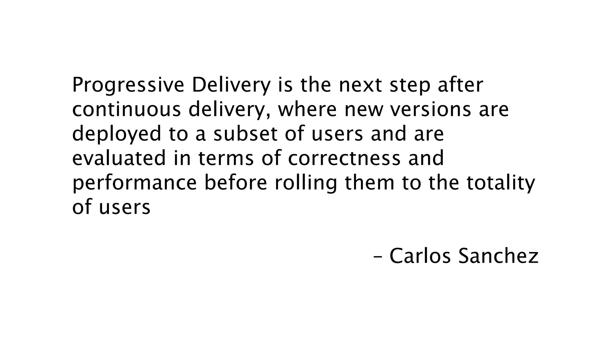 Progressive Delivery is the next step after
continuous delivery, where new versions are
deployed to a subset of users and are
evaluated in terms of correctness and
performance before rolling them to the totality
of users
– Carlos Sanchez
