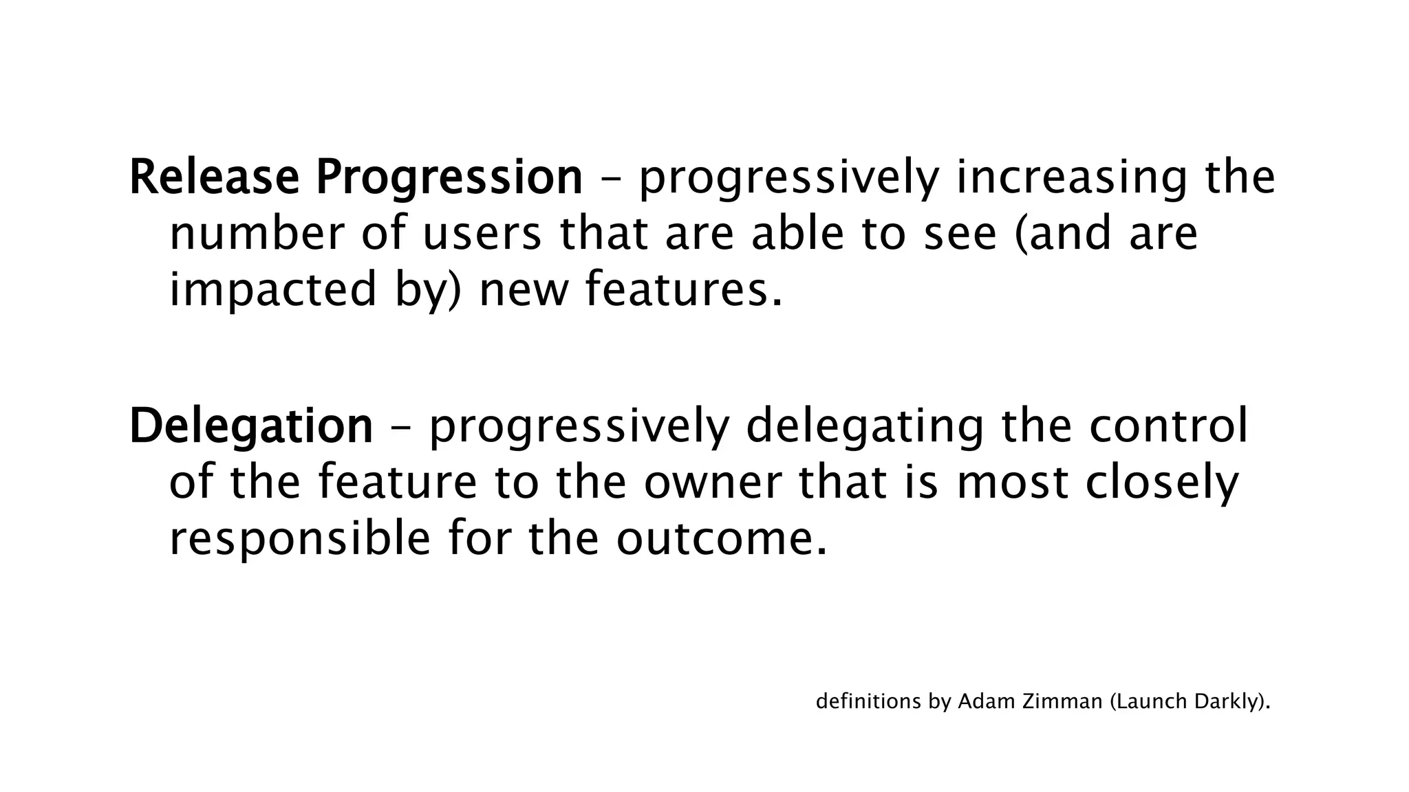 Release Progression – progressively increasing the
number of users that are able to see (and are
impacted by) new features.
Delegation – progressively delegating the control
of the feature to the owner that is most closely
responsible for the outcome.
definitions by Adam Zimman (Launch Darkly).