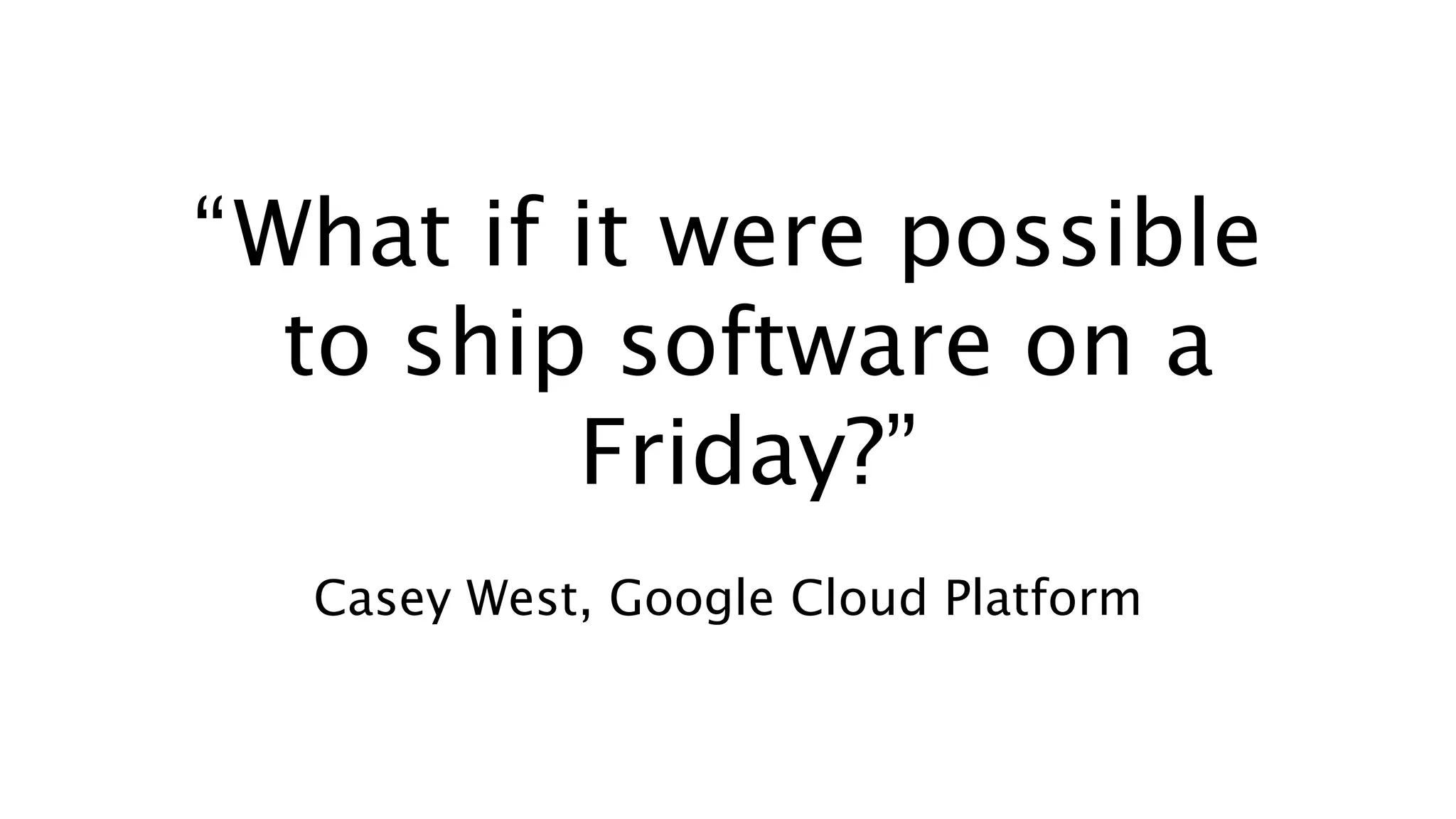 “What if it were possible
to ship software on a
Friday?”
Casey West, Google Cloud Platform