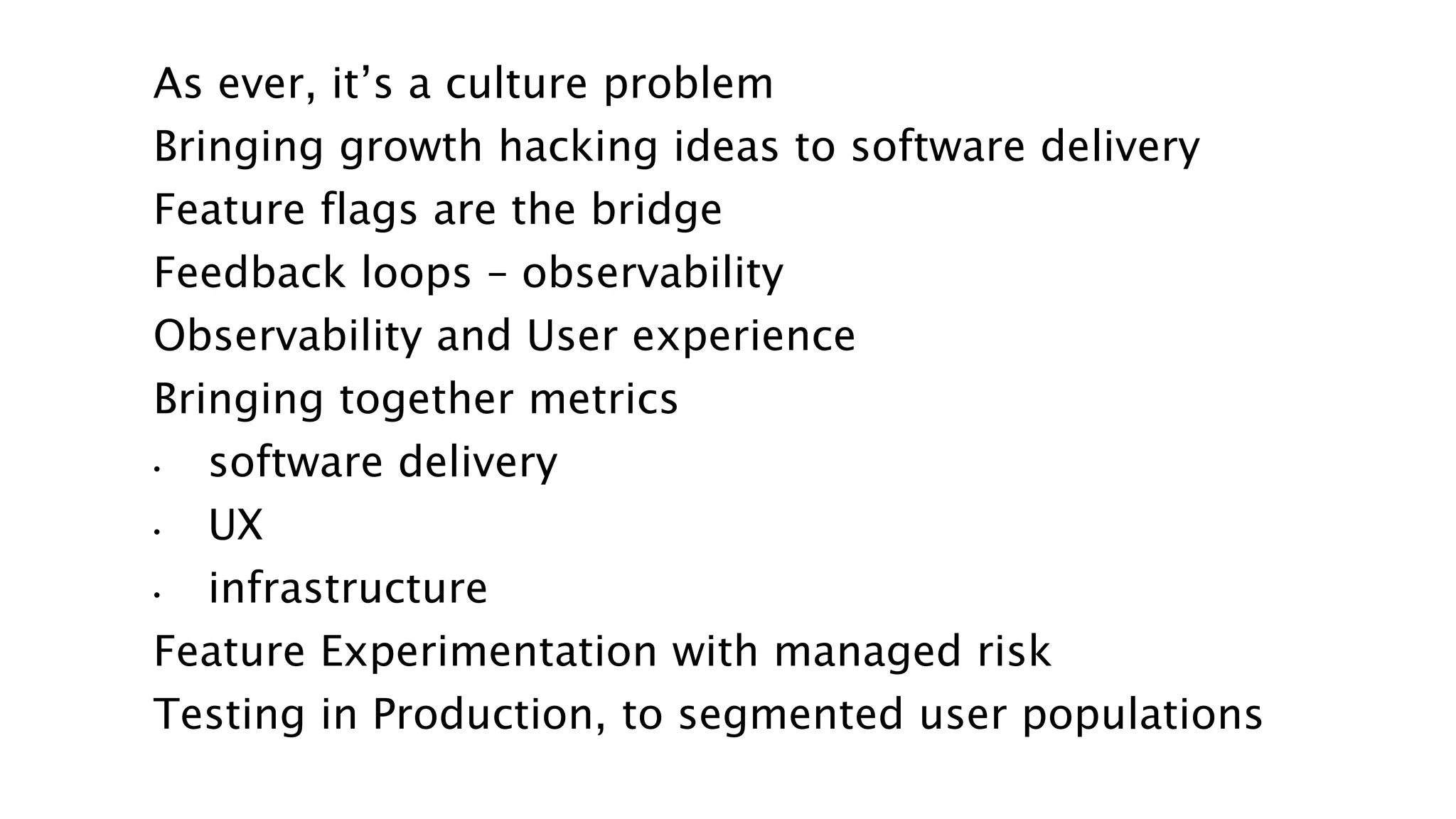 As ever, it’s a culture problem
Bringing growth hacking ideas to software delivery
Feature flags are the bridge
Feedback loops – observability
Observability and User experience
Bringing together metrics
• software delivery
• UX
• infrastructure
Feature Experimentation with managed risk
Testing in Production, to segmented user populations