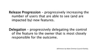 Release Progression – progressively increasing the
number of users that are able to see (and are
impacted by) new features.
Delegation – progressively delegating the control
of the feature to the owner that is most closely
responsible for the outcome.
definitions by Adam Zimman (Launch Darkly).
 