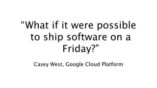 “What if it were possible
to ship software on a
Friday?”
Casey West, Google Cloud Platform
 