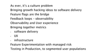 As ever, it’s a culture problem
Bringing growth hacking ideas to software delivery
Feature flags are the bridge
Feedback loops – observability
Observability and User experience
Bringing together metrics
• software delivery
• UX
• infrastructure
Feature Experimentation with managed risk
Testing in Production, to segmented user populations
 