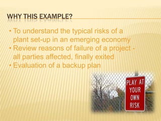 WHY THIS EXAMPLE?

• To understand the typical risks of a
  plant set-up in an emerging economy
• Review reasons of failure of a project -
  all parties affected, finally exited
• Evaluation of a backup plan
 
