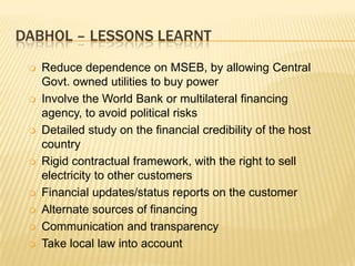 DABHOL – LESSONS LEARNT
    Reduce dependence on MSEB, by allowing Central
     Govt. owned utilities to buy power
    Involve the World Bank or multilateral financing
     agency, to avoid political risks
    Detailed study on the financial credibility of the host
     country
    Rigid contractual framework, with the right to sell
     electricity to other customers
    Financial updates/status reports on the customer
    Alternate sources of financing
    Communication and transparency
    Take local law into account
 