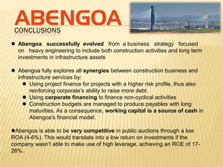 CONCLUSIONS
 Abengoa successfully evolved from a business strategy focused
  on heavy engineering to include both construction activities and long term
  investments in infrastructure assets

 Abengoa fully explores all synergies between construction business and
  infrastructure services by:
     Using project finance for projects with a higher risk profile, thus also
       reinforcing corporate’s ability to raise more debt.
     Using corporate financing to finance non-cyclical activities
     Construction budgets are managed to produce payables with long
       maturities. As a consequence, working capital is a source of cash in
       Abengoa’s financial model.

Abengoa is able to be very competitive in public auctions through a low
ROA (4-6%). This would translate into a low return on investments if the
company wasn’t able to make use of high leverage, achieving an ROE of 17-
26%.
 